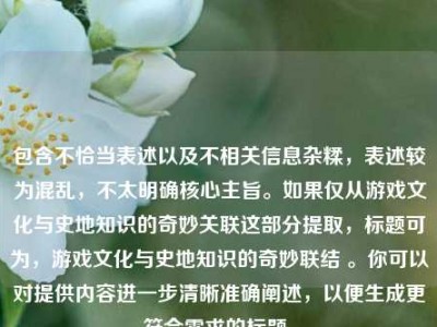 包含不恰当表述以及不相关信息杂糅，表述较为混乱，不太明确核心主旨。如果仅从游戏文化与史地知识的奇妙关联这部分提取，标题可为，游戏文化与史地知识的奇妙联结 。你可以对提供内容进一步清晰准确阐述，以便生成更符合需求的标题。