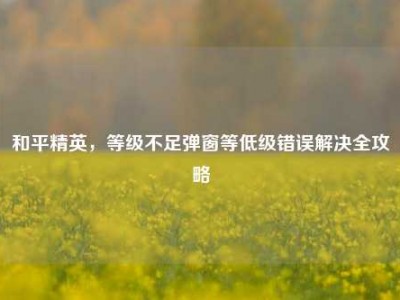 和平精英，等级不足弹窗等低级错误解决全攻略