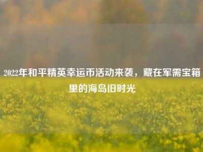 2022年和平精英幸运币活动来袭，藏在军需宝箱里的海岛旧时光