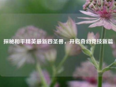 探秘和平精英最新四圣兽，开启奇幻竞技新篇