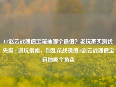 CF赵云战魂值宝箱抽哪个最值？老玩家实测优先级+避坑指南，别乱花战魂值cf赵云战魂值宝箱抽哪个角色