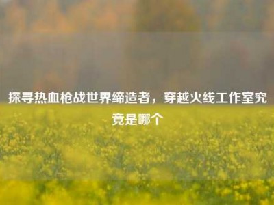 探寻热血枪战世界缔造者，穿越火线工作室究竟是哪个
