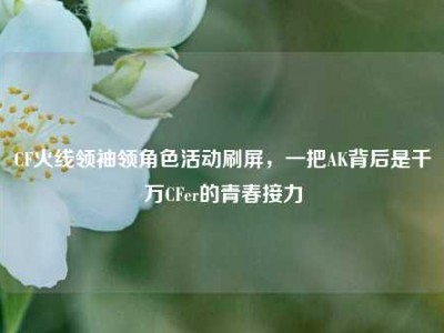 CF火线领袖领角色活动刷屏，一把AK背后是千万CFer的青春接力