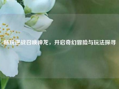 畅玩逆战召唤神龙，开启奇幻冒险与玩法探寻