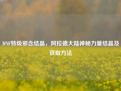DNF特级邪念结晶，阿拉德大陆神秘力量结晶及获取方法