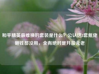 和平精英最难换的套装是什么？公认这3套氪佬砸钱都没用，全有绝对是开服元老