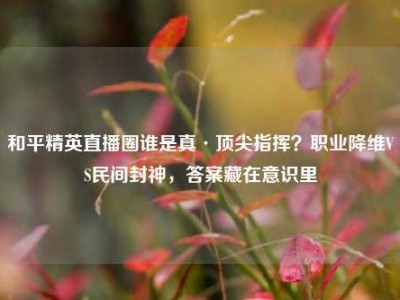 和平精英直播圈谁是真·顶尖指挥？职业降维VS民间封神，答案藏在意识里