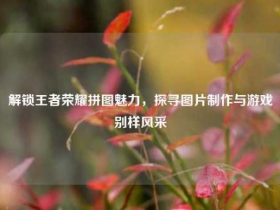 解锁王者荣耀拼图魅力，探寻图片制作与游戏别样风采