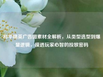 和平精英广告图素材全解析，从类型选型到爆量逻辑，摸透玩家心智的投放密码