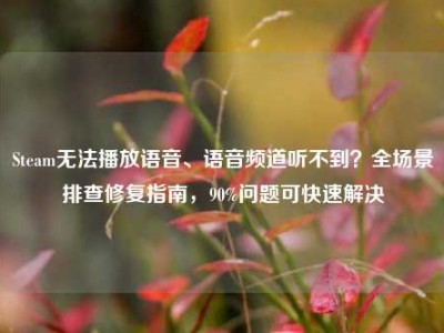Steam无法播放语音、语音频道听不到？全场景排查修复指南，90%问题可快速解决