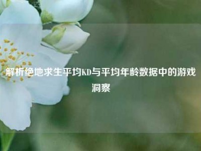 解析绝地求生平均KD与平均年龄数据中的游戏洞察