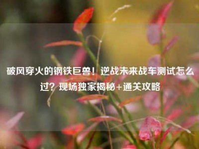 破风穿火的钢铁巨兽！逆战未来战车测试怎么过？现场独家揭秘+通关攻略