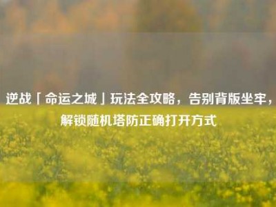 逆战「命运之城」玩法全攻略，告别背版坐牢，解锁随机塔防正确打开方式