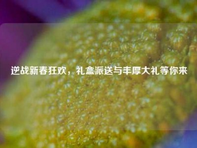 逆战新春狂欢，礼盒派送与丰厚大礼等你来