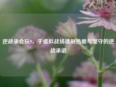 逆战承会玩9，于虚拟战场镌刻热爱与坚守的逆战承诺