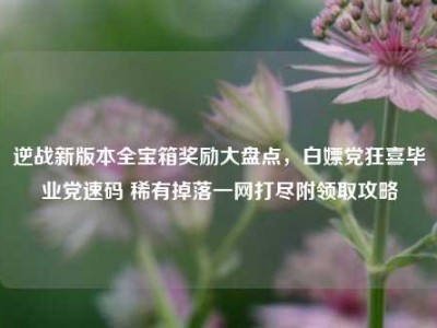 逆战新版本全宝箱奖励大盘点，白嫖党狂喜毕业党速码 稀有掉落一网打尽附领取攻略