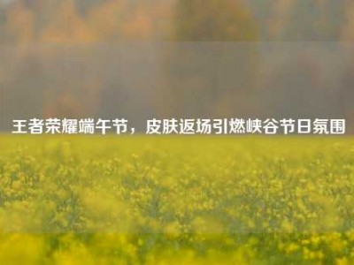 王者荣耀端午节，皮肤返场引燃峡谷节日氛围