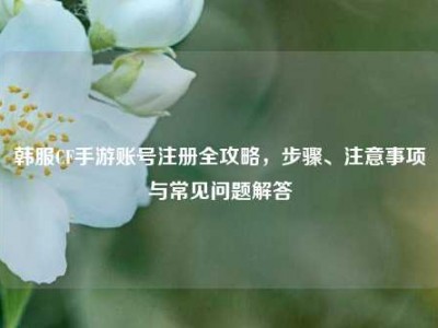 韩服CF手游账号注册全攻略，步骤、注意事项与常见问题解答