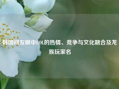 韩国网友眼中LOL的热情、竞争与文化融合及龙族玩家名