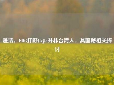 澄清，EDG打野Jiejie并非台湾人，其国籍相关探讨
