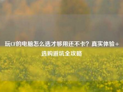 玩CF的电脑怎么选才够用还不卡？真实体验+选购避坑全攻略