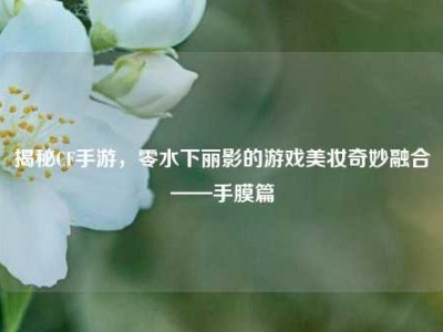 揭秘CF手游，零水下丽影的游戏美妆奇妙融合——手膜篇