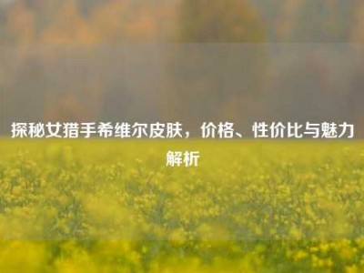 探秘女猎手希维尔皮肤，价格、性价比与魅力解析