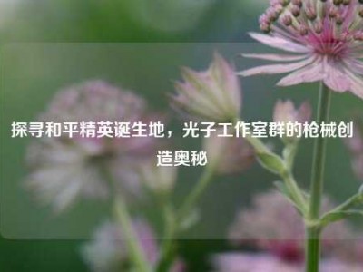 探寻和平精英诞生地，光子工作室群的枪械创造奥秘