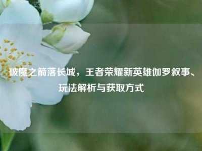 破魔之箭落长城，王者荣耀新英雄伽罗叙事、玩法解析与获取方式