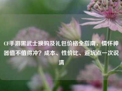 CF手游黑武士换购及礼包价格全指南，情怀神器值不值得冲？成本、性价比、避坑点一次说清