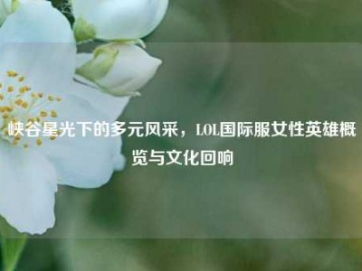 峡谷星光下的多元风采，LOL国际服女性英雄概览与文化回响