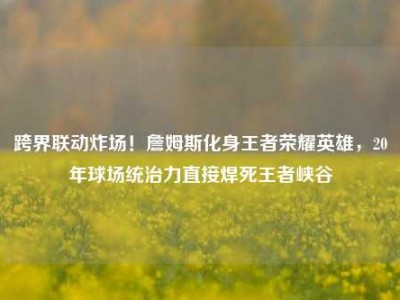 跨界联动炸场！詹姆斯化身王者荣耀英雄，20年球场统治力直接焊死王者峡谷