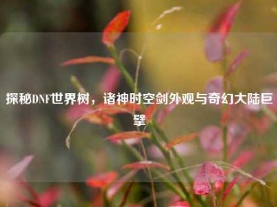探秘DNF世界树，诸神时空剑外观与奇幻大陆巨擘