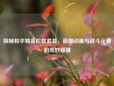 探秘和平精英松鼠套装，萌趣动画与战斗元素的奇妙碰撞