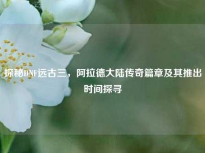 探秘DNF远古三，阿拉德大陆传奇篇章及其推出时间探寻