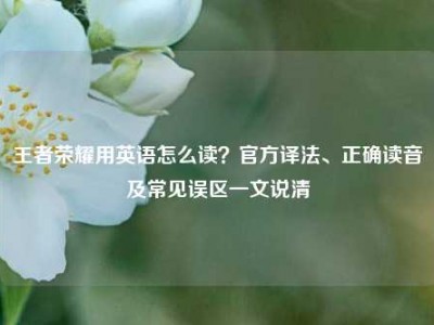王者荣耀用英语怎么读？官方译法、正确读音及常见误区一文说清