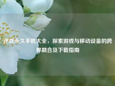 逆战永久手机大全，探索游戏与移动设备的跨界融合及下载指南