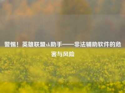 警惕！英雄联盟xk助手——非法辅助软件的危害与风险