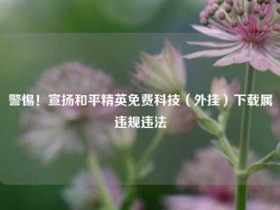 警惕！宣扬和平精英免费科技（外挂）下载属违规违法