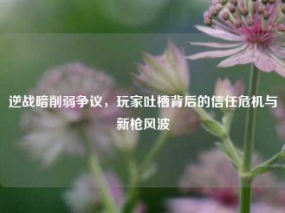 逆战暗削弱争议，玩家吐槽背后的信任危机与新枪风波