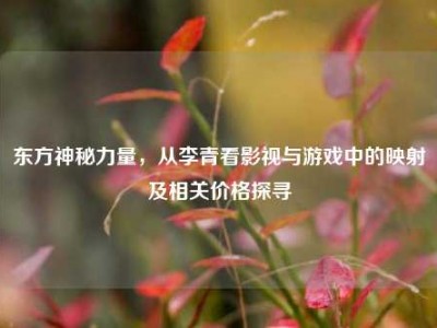 东方神秘力量，从李青看影视与游戏中的映射及相关价格探寻