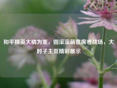 和平精英大橘为重，圆滚滚萌意席卷战场，大肘子主页精彩展示