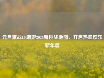 元旦激战CF端游2026新挑战地图，开启热血欢乐新年篇