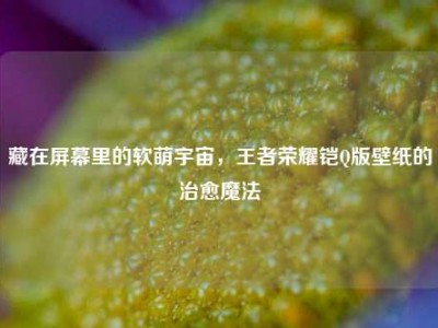 藏在屏幕里的软萌宇宙，王者荣耀铠Q版壁纸的治愈魔法