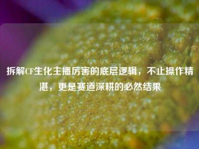 拆解CF生化主播厉害的底层逻辑，不止操作精湛，更是赛道深耕的必然结果
