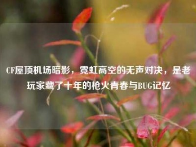 CF屋顶机场暗影，霓虹高空的无声对决，是老玩家藏了十年的枪火青春与BUG记忆