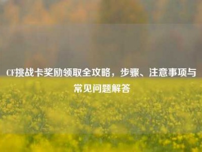 CF挑战卡奖励领取全攻略，步骤、注意事项与常见问题解答