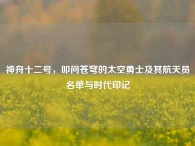 神舟十二号，叩问苍穹的太空勇士及其航天员名单与时代印记