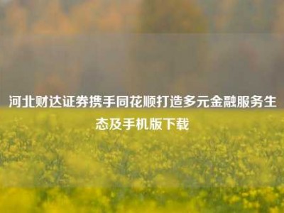河北财达证券携手同花顺打造多元金融服务生态及手机版下载
