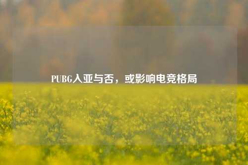 PUBG入亚与否，或影响电竞格局